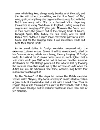 corn, which they keep always ready besides what they sell; and
the like with other commodities, so that if a Dearth of Fish,
wine, grain, or anything else begins in the country, forthwith the
Dutch are ready with fifty or a hundred ships dispersing
themselves at every ‘Port-Town’ in England, trading away their
cargoes and carrying off English gold. Moreover, the Dutch have
in their hands the greater part of the carrying trade of France,
Portugal, Spain, Italy, Turkey, the East Indies, and the West
Indies. Yet London is a much more convenient port for a store-
house and for the carrying trade if our merchants would but
bend their course for it.”
As for small duties in foreign countries compared with the
excessive customs in ours. James, it will be remembered, relied on
his Customs duties, which were heavy, thereby keeping off foreign
trade. In Holland the Customs duties were so much lighter that a
ship which would pay £900 in the port of London could be cleared at
Amsterdam for £50. Raleigh points out that what is lost by lowering
the duties is more than made up by the increase of trade when the
duties are low. He advocates Free Trade, observe, long before that
innovation was thought of.
By the “fashion” of the ships he means the Dutch merchant
vessels called “Boyers, Hoy-barks, and Hoys,” constructed to contain
a great bulk of merchandise and to sail with a small crew. Thus an
English ship of 200 tons required a crew of thirty hands, while a ship
of the same tonnage built in Holland wanted no more than nine or
ten mariners.
 