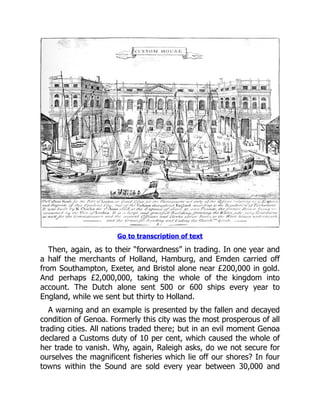 Go to transcription of text
Then, again, as to their “forwardness” in trading. In one year and
a half the merchants of Holland, Hamburg, and Emden carried off
from Southampton, Exeter, and Bristol alone near £200,000 in gold.
And perhaps £2,000,000, taking the whole of the kingdom into
account. The Dutch alone sent 500 or 600 ships every year to
England, while we sent but thirty to Holland.
A warning and an example is presented by the fallen and decayed
condition of Genoa. Formerly this city was the most prosperous of all
trading cities. All nations traded there; but in an evil moment Genoa
declared a Customs duty of 10 per cent, which caused the whole of
her trade to vanish. Why, again, Raleigh asks, do we not secure for
ourselves the magnificent fisheries which lie off our shores? In four
towns within the Sound are sold every year between 30,000 and
 
