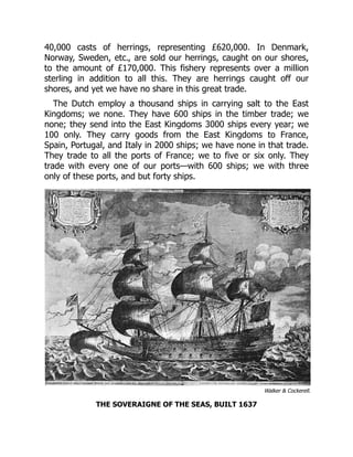 Walker & Cockerell.
40,000 casts of herrings, representing £620,000. In Denmark,
Norway, Sweden, etc., are sold our herrings, caught on our shores,
to the amount of £170,000. This fishery represents over a million
sterling in addition to all this. They are herrings caught off our
shores, and yet we have no share in this great trade.
The Dutch employ a thousand ships in carrying salt to the East
Kingdoms; we none. They have 600 ships in the timber trade; we
none; they send into the East Kingdoms 3000 ships every year; we
100 only. They carry goods from the East Kingdoms to France,
Spain, Portugal, and Italy in 2000 ships; we have none in that trade.
They trade to all the ports of France; we to five or six only. They
trade with every one of our ports—with 600 ships; we with three
only of these ports, and but forty ships.
THE SOVERAIGNE OF THE SEAS, BUILT 1637
 