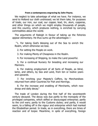 From a contemporary engraving by John Payne.
We neglect to take advantage of what we have. For instance, we
send to Holland our cloth undressed; we let them take, for purposes
of trade, our iron, our coal, our copper, lead, tin, alum, copperas,
and other things on which we might employ thousands of people,
and this country, which produces nothing, is enriched by carrying
commodities about the world.
The arguments of Raleigh in favour of taking up the fisheries
appear elementary. He thus sums up the advantages:—
“1. For taking God’s blessing out of the Sea to enrich the
Realm, which otherwise we lose.
2. For setting the People on work.
3. For making Plenty of Cheapness in the Realm.
4. For increasing of Shipping, to make the Land powerful.
5. For a continual Nursery for breeding and increasing our
Mariners.
6. For making employment of all Sorts of People, as blind,
lame, and others, by Sea and Land, from ten or twelve years
and upwards.
7. For inriching your Majesty’s Coffers, by Merchandises
returned from other Countries for Fish and Herrings.
8. For the increase and enabling of Merchants, which now
droop and daily decay.”
The trade of London during the first half of the seventeenth
century decayed. The decay was due partly to the monopoly of the
privileged companies, which stifled or discouraged enterprise; partly
to the civil wars; partly to the Customs duties; and partly, it would
seem, to a falling off in the vigour and enterprise which had marked
the Elizabethan period. In trade, as in everything, there are times of
reaction and of torpor. Meantime, in spite of everything, foreign
 