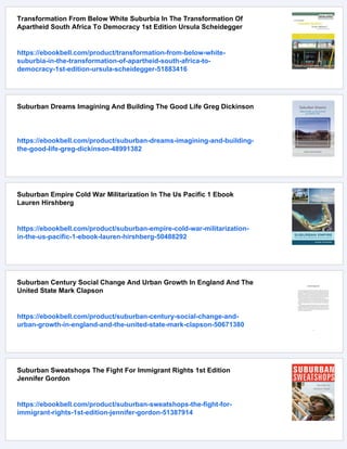 Transformation From Below White Suburbia In The Transformation Of
Apartheid South Africa To Democracy 1st Edition Ursula Scheidegger
https://ebookbell.com/product/transformation-from-below-white-
suburbia-in-the-transformation-of-apartheid-south-africa-to-
democracy-1st-edition-ursula-scheidegger-51883416
Suburban Dreams Imagining And Building The Good Life Greg Dickinson
https://ebookbell.com/product/suburban-dreams-imagining-and-building-
the-good-life-greg-dickinson-48991382
Suburban Empire Cold War Militarization In The Us Pacific 1 Ebook
Lauren Hirshberg
https://ebookbell.com/product/suburban-empire-cold-war-militarization-
in-the-us-pacific-1-ebook-lauren-hirshberg-50488292
Suburban Century Social Change And Urban Growth In England And The
United State Mark Clapson
https://ebookbell.com/product/suburban-century-social-change-and-
urban-growth-in-england-and-the-united-state-mark-clapson-50671380
Suburban Sweatshops The Fight For Immigrant Rights 1st Edition
Jennifer Gordon
https://ebookbell.com/product/suburban-sweatshops-the-fight-for-
immigrant-rights-1st-edition-jennifer-gordon-51387914
 