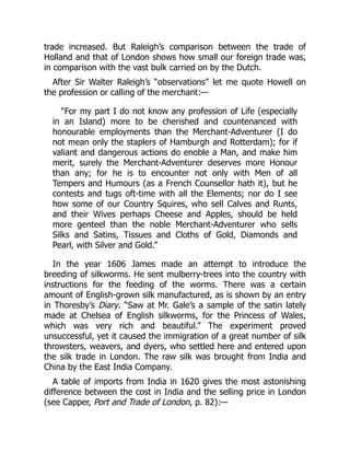 trade increased. But Raleigh’s comparison between the trade of
Holland and that of London shows how small our foreign trade was,
in comparison with the vast bulk carried on by the Dutch.
After Sir Walter Raleigh’s “observations” let me quote Howell on
the profession or calling of the merchant:—
“For my part I do not know any profession of Life (especially
in an Island) more to be cherished and countenanced with
honourable employments than the Merchant-Adventurer (I do
not mean only the staplers of Hamburgh and Rotterdam); for if
valiant and dangerous actions do enoble a Man, and make him
merit, surely the Merchant-Adventurer deserves more Honour
than any; for he is to encounter not only with Men of all
Tempers and Humours (as a French Counsellor hath it), but he
contests and tugs oft-time with all the Elements; nor do I see
how some of our Country Squires, who sell Calves and Runts,
and their Wives perhaps Cheese and Apples, should be held
more genteel than the noble Merchant-Adventurer who sells
Silks and Satins, Tissues and Cloths of Gold, Diamonds and
Pearl, with Silver and Gold.”
In the year 1606 James made an attempt to introduce the
breeding of silkworms. He sent mulberry-trees into the country with
instructions for the feeding of the worms. There was a certain
amount of English-grown silk manufactured, as is shown by an entry
in Thoresby’s Diary. “Saw at Mr. Gale’s a sample of the satin lately
made at Chelsea of English silkworms, for the Princess of Wales,
which was very rich and beautiful.” The experiment proved
unsuccessful, yet it caused the immigration of a great number of silk
throwsters, weavers, and dyers, who settled here and entered upon
the silk trade in London. The raw silk was brought from India and
China by the East India Company.
A table of imports from India in 1620 gives the most astonishing
difference between the cost in India and the selling price in London
(see Capper, Port and Trade of London, p. 82):—
 