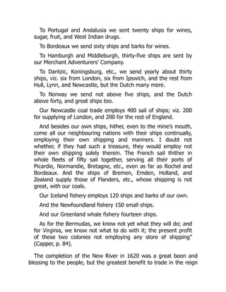 To Portugal and Andalusia we sent twenty ships for wines,
sugar, fruit, and West Indian drugs.
To Bordeaux we send sixty ships and barks for wines.
To Hamburgh and Middleburgh, thirty-five ships are sent by
our Merchant Adventurers’ Company.
To Dantzic, Koningsburg, etc., we send yearly about thirty
ships, viz. six from London, six from Ipswich, and the rest from
Hull, Lynn, and Newcastle, but the Dutch many more.
To Norway we send not above five ships, and the Dutch
above forty, and great ships too.
Our Newcastle coal trade employs 400 sail of ships; viz. 200
for supplying of London, and 200 for the rest of England.
And besides our own ships, hither, even to the mine’s mouth,
come all our neighbouring nations with their ships continually,
employing their own shipping and mariners. I doubt not
whether, if they had such a treasure, they would employ not
their own shipping solely therein. The French sail thither in
whole fleets of fifty sail together, serving all their ports of
Picardie, Normandie, Bretagne, etc., even as far as Rochel and
Bordeaux. And the ships of Bremen, Emden, Holland, and
Zealand supply those of Flanders, etc., whose shipping is not
great, with our coals.
Our Iceland fishery employs 120 ships and barks of our own.
And the Newfoundland fishery 150 small ships.
And our Greenland whale fishery fourteen ships.
As for the Bermudas, we know not yet what they will do; and
for Virginia, we know not what to do with it; the present profit
of these two colonies not employing any store of shipping”
(Capper, p. 84).
The completion of the New River in 1620 was a great boon and
blessing to the people, but the greatest benefit to trade in the reign
 