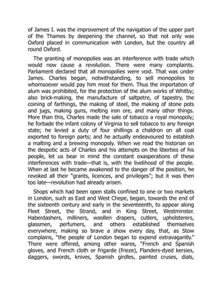 of James I. was the improvement of the navigation of the upper part
of the Thames by deepening the channel, so that not only was
Oxford placed in communication with London, but the country all
round Oxford.
The granting of monopolies was an interference with trade which
would now cause a revolution. There were many complaints.
Parliament declared that all monopolies were void. That was under
James. Charles began, notwithstanding, to sell monopolies to
whomsoever would pay him most for them. Thus the importation of
alum was prohibited, for the protection of the alum works of Whitby;
also brick-making, the manufacture of saltpetre, of tapestry, the
coining of farthings, the making of steel, the making of stone pots
and jugs, making guns, melting iron ore, and many other things.
More than this, Charles made the sale of tobacco a royal monopoly;
he forbade the infant colony of Virginia to sell tobacco to any foreign
state; he levied a duty of four shillings a chaldron on all coal
exported to foreign parts; and he actually endeavoured to establish
a malting and a brewing monopoly. When we read the historian on
the despotic acts of Charles and his attempts on the liberties of his
people, let us bear in mind the constant exasperations of these
interferences with trade—that is, with the livelihood of the people.
When at last he became awakened to the danger of the position, he
revoked all their “grants, licences, and privileges”; but it was then
too late—revolution had already arisen.
Shops which had been open stalls confined to one or two markets
in London, such as East and West Chepe, began, towards the end of
the sixteenth century and early in the seventeenth, to appear along
Fleet Street, the Strand, and in King Street, Westminster.
Haberdashers, milliners, woollen drapers, cutlers, upholsterers,
glassmen, perfumers, and others established themselves
everywhere, making so brave a show every day, that, as Stow
complains, “the people of London began to expend extravagantly.”
There were offered, among other wares, “French and Spanish
gloves, and French cloth or frigarde (frieze), Flanders-dyed kersies,
daggers, swords, knives, Spanish girdles, painted cruses, dials,
 