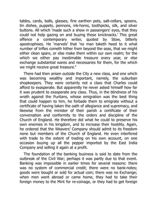 tables, cards, balls, glasses, fine earthen pots, salt-cellars, spoons,
tin dishes, puppets, pennons, ink-horns, toothpicks, silk, and silver
buttons. All which ‘made such a show in passengers’ eyes, that they
could not help gazing on and buying these knicknacks.’ This great
offence a contemporary writer, quoted by Stow, bitterly
apostrophises. He ‘marvels’ that ‘no man taketh heed to it what
number of trifles cometh hither from beyond the seas, that we might
either clean spare, or else make them within our own realm; for the
which we either pay inestimable treasure every year, or else
exchange substantial wares and necessaries for them, for the which
we might receive great treasure.”
There had then arisen outside the City a new class, and one which
was becoming wealthy and important, namely, the suburban
shopkeepers. They were certainly not a class that Charles could
afford to exasperate. But apparently he never asked himself how far
it was prudent to exasperate any class. Thus, in the blindness of his
wrath against the Puritans, whose emigration was the best thing
that could happen to him, he forbade them to emigrate without a
certificate of having taken the oath of allegiance and supremacy, and
likewise from the minister of their parish a certificate of their
conversation and conformity to the orders and discipline of the
Church of England. He therefore did what he could to preserve his
own enemies in his kingdom, and to increase their hostility. Again,
he ordered that the Weavers’ Company should admit to its freedom
none but members of the Church of England. He even interfered
with trade to the extent of trading on his own account, on one
occasion buying up all the pepper imported by the East India
Company and selling it again at a profit.
The foundation of the banking business is said to date from the
outbreak of the Civil War; perhaps it was partly due to that event.
Banking was impossible in earlier times for several reasons: there
was no system of commercial credit; there were no bank-notes;
goods were bought or sold for actual coin; there was no Exchange;
when men went abroad or came home, they had to take their
foreign money to the Mint for re-coinage, or they had to get foreign
 