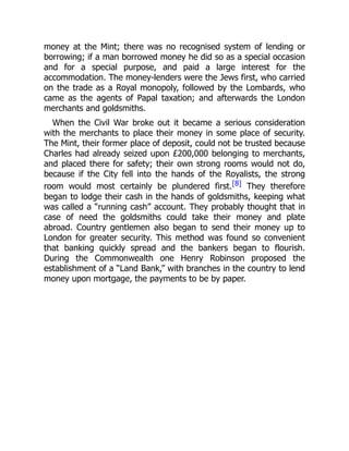 money at the Mint; there was no recognised system of lending or
borrowing; if a man borrowed money he did so as a special occasion
and for a special purpose, and paid a large interest for the
accommodation. The money-lenders were the Jews first, who carried
on the trade as a Royal monopoly, followed by the Lombards, who
came as the agents of Papal taxation; and afterwards the London
merchants and goldsmiths.
When the Civil War broke out it became a serious consideration
with the merchants to place their money in some place of security.
The Mint, their former place of deposit, could not be trusted because
Charles had already seized upon £200,000 belonging to merchants,
and placed there for safety; their own strong rooms would not do,
because if the City fell into the hands of the Royalists, the strong
room would most certainly be plundered first.[8] They therefore
began to lodge their cash in the hands of goldsmiths, keeping what
was called a “running cash” account. They probably thought that in
case of need the goldsmiths could take their money and plate
abroad. Country gentlemen also began to send their money up to
London for greater security. This method was found so convenient
that banking quickly spread and the bankers began to flourish.
During the Commonwealth one Henry Robinson proposed the
establishment of a “Land Bank,” with branches in the country to lend
money upon mortgage, the payments to be by paper.
 