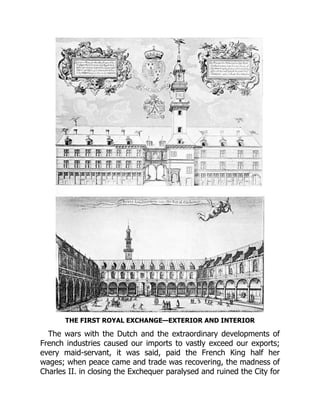 THE FIRST ROYAL EXCHANGE—EXTERIOR AND INTERIOR
The wars with the Dutch and the extraordinary developments of
French industries caused our imports to vastly exceed our exports;
every maid-servant, it was said, paid the French King half her
wages; when peace came and trade was recovering, the madness of
Charles II. in closing the Exchequer paralysed and ruined the City for
 