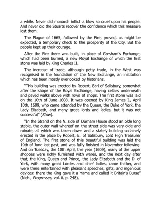 a while. Never did monarch inflict a blow so cruel upon his people.
And never did the Stuarts recover the confidence which this measure
lost them.
The Plague of 1665, followed by the Fire, proved, as might be
expected, a temporary check to the prosperity of the City. But the
people kept up their courage.
After the Fire there was built, in place of Gresham’s Exchange,
which had been burned, a new Royal Exchange of which the first
stone was laid by King Charles II.
The increase of trade, although petty trade, in the West was
recognised in the foundation of the New Exchange, an institution
which has been mostly overlooked by historians.
“This building was erected by Robert, Earl of Salisbury, somewhat
after the shape of the Royal Exchange, having cellars underneath
and paved walks above with rows of shops. The first stone was laid
on the 10th of June 1608. It was opened by King James I., April
10th, 1609, who came attended by the Queen, the Duke of York, the
Lady Elizabeth, and many great lords and ladies, but it was not
successful” (Stow).
“In the Strand on the N. side of Durham House stood an olde long
stable, the outer wall whereof on the street side was very olde and
ruinate, all which was taken down and a stately building sodainely
erected in the place by Robert, E. of Salisbury, Lord High Treasurer
of England. The first stone of this beautiful building was laid the
10th of June last past, and was fully finished in November following.
And on Tuesday, the 10th April, the year (1609), many of the upper
shoppes were richly furnished with wares, and the next day after
that, the King, Queen and Prince, the Lady Elizabeth and the D. of
York, with many great Lordes and chief ladies, came thither, and
were there entertained with pleasant speeches, gifts, and ingenious
devices: there the King gave it a name and called it Britain’s Burse”
(Nich., Progresses, vol. ii. p. 248).
 
