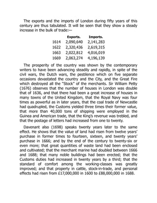 The exports and the imports of London during fifty years of this
century are thus tabulated. It will be seen that they show a steady
increase in the bulk of trade:—
Exports. Imports.
1614 2,090,640 2,141,283
1622 2,320,436 2,619,315
1663 2,022,812 4,016,019
1669 2,063,274 4,196,139
The prosperity of the country was shown by the contemporary
writers to have been advancing steadily and rapidly, in spite of the
civil wars, the Dutch wars, the pestilence which on five separate
occasions devastated the country and the City, and the Great Fire
which destroyed all the “Stock” of the merchants. Sir William Petty
(1676) observes that the number of houses in London was double
that of 1636, and that there had been a great increase of houses in
many towns of the United Kingdom, that the Royal Navy was four
times as powerful as in later years, that the coal trade of Newcastle
had quadrupled, the Customs yielded three times their former value,
that more than 40,000 tons of shipping were employed in the
Guinea and American trade, that the King’s revenue was trebled, and
that the postage of letters had increased from one to twenty.
Davenant also (1698) speaks twenty years later to the same
effect. He shows that the value of land had risen from twelve years’
purchase in former times to fourteen, sixteen, and twenty years’
purchase in 1666; and by the end of the century to twenty-six or
even more; that great quantities of waste land had been enclosed
and cultivated; that the merchant marine had doubled between 1666
and 1688; that many noble buildings had been erected; that the
Customs duties had increased in twenty years by a third; that the
standard of comfort among the working-classes was greatly
improved; and that property in cattle, stock-in-trade, and personal
effects had risen from £17,000,000 in 1600 to £88,000,000 in 1688.
 