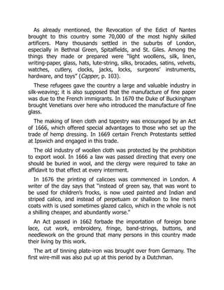 As already mentioned, the Revocation of the Edict of Nantes
brought to this country some 70,000 of the most highly skilled
artificers. Many thousands settled in the suburbs of London,
especially in Bethnal Green, Spitalfields, and St. Giles. Among the
things they made or prepared were “light woollens, silk, linen,
writing-paper, glass, hats, lute-string, silks, brocades, satins, velvets,
watches, cutlery, clocks, jacks, locks, surgeons’ instruments,
hardware, and toys” (Capper, p. 103).
These refugees gave the country a large and valuable industry in
silk-weaving; it is also supposed that the manufacture of fine paper
was due to the French immigrants. In 1670 the Duke of Buckingham
brought Venetians over here who introduced the manufacture of fine
glass.
The making of linen cloth and tapestry was encouraged by an Act
of 1666, which offered special advantages to those who set up the
trade of hemp dressing. In 1669 certain French Protestants settled
at Ipswich and engaged in this trade.
The old industry of woollen cloth was protected by the prohibition
to export wool. In 1666 a law was passed directing that every one
should be buried in wool, and the clergy were required to take an
affidavit to that effect at every interment.
In 1676 the printing of calicoes was commenced in London. A
writer of the day says that “instead of green say, that was wont to
be used for children’s frocks, is now used painted and Indian and
striped calico, and instead of perpetuam or shalloon to line men’s
coats with is used sometimes glazed calico, which in the whole is not
a shilling cheaper, and abundantly worse.”
An Act passed in 1662 forbade the importation of foreign bone
lace, cut work, embroidery, fringe, band-strings, buttons, and
needlework on the ground that many persons in this country made
their living by this work.
The art of tinning plate-iron was brought over from Germany. The
first wire-mill was also put up at this period by a Dutchman.
 