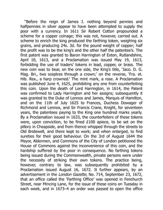 “Before the reign of James I. nothing beyond pennies and
halfpennies in silver appear to have been attempted to supply the
poor with a currency. In 1611 Sir Robert Cotton propounded a
scheme for a copper coinage; this was not, however, carried out. A
scheme to enrich the king produced the farthing token, weighing six
grains, and producing 24s. 3d. for the pound weight of copper; half
the profit was to be the king’s and the other half the patentee’s. The
first patent was granted to Baron Harrington of Exton, Rutlandshire,
April 10, 1613, and a Proclamation was issued May 19, 1613,
forbidding the use of traders’ tokens in lead, copper, or brass. The
new coin was to bear, on the one side, the King’s title, ‘Jaco. D. G.
Mag. Bri., two sceptres through a crown;’ on the reverse, ‘Fra. et.
Hib. Rex., a harp crowned.’ The mint mark, a rose. A Proclamation
was published June 4, 1625, prohibiting any one from counterfeiting
this coin. Upon the death of Lord Harrington, in 1614, the Patent
was confirmed to Lady Harrington and her assigns; subsequently it
was granted to the Duke of Lennox and James, Marquis of Hamilton,
and on the 11th of July 1625 to Frances, Duchess Dowager of
Richmond and Lennox, and Sir Francis Crane, Knight, for seventeen
years, the patentees paying to the King one hundred marks yearly.
By a Proclamation issued in 1633, the counterfeiters of these tokens
were, upon conviction, to be fined £100 apiece, to be set on the
pillory in Cheapside, and from thence whipped through the streets to
Old Bridewell, and there kept to work; and when enlarged, to find
sureties for their good behaviour. On the 3rd of August 1644 the
Mayor, Aldermen, and Commons of the City of London petitioned the
House of Commons against the inconvenience of this coin, and the
hardship suffered by the poor in consequence. No farthing tokens
being issued during the Commonwealth, private persons were under
the necessity of striking their own tokens. The practice being,
however, contrary to law, was subsequently prohibited by a
Proclamation issued August 16, 1672. It further appears, by an
advertisement in the London Gazette, No. 714, September 23, 1672,
that an office called the ‘Farthing Office’ was opened in Fenchurch
Street, near Mincing Lane, for the issue of these coins on Tuesday in
each week, and in 1673–4 an order was passed to open the office
 