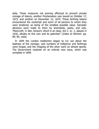 daily. These measures not proving effectual to prevent private
coinage of tokens, another Proclamation was issued on October 17,
1673, and another on December 12, 1674. These farthing tokens
encountered the contempt and scorn of all persons to whom they
were tendered, as being of the smallest possible value. Sarcastic
allusions were made to them by dramatists, poets, and wits.
‘Meercroft,’ in Ben Jonson’s Devill is an Asse, Act ii. sc. 1, played in
1616, alludes to this coin and its patentee” (Index to Remem. pp.
89, 90, note).
In 1694 the London tradesmen began to cry out about the
badness of the coinage; vast numbers of halfpence and farthings
were forged, and the chipping of the silver went on almost openly.
The Government resolved on an entirely new issue, which was
complete in 1699.
 