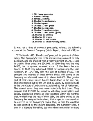 1. Old Harry sovereign
2. Edward shilling.
3. James I. shilling.
4. Charles II. gold crown.
5. Elizabeth groat.
6. Charles II. half groat.
7. Charles II. sixpence.
8. Charles II. gold sovereign.
9. Charles II. half broad (gold)
10. Charles II. shilling.
11. Charles II. crown.
12. Charles II. half crown.
13. Charles II. silver Maundy penny.
It was not a time of universal prosperity; witness the following
account of the Grocers’ Company (Ninth Report, Historical MSS.):—
“27th March 1673. The Grocers’ proposal for payment of their
debts. The Company’s year rents and revenues amount to only
£722:5:4, and are charged with a yearly payment of £7571:19:8
in charity. Their debts are £24,000. In 1640 they lent the king
£4500, for repayment whereof some of the Peers became
bound. In 1642 they advanced £9000 for suppressing the Irish
Rebellion. In 1643 they lent the City of London £4500. The
principal and interest of these several debts, still owing to the
Company as aforesaid, amount to above £40,000. The greater
part of their estate was in houses burnt down in the late Fire,
and since leased out for 60, 70, and 80 years, by decrees made
in the late Court of Judicature established by Act of Parliament.
The several sums they owe were voluntarily lent them. They
propose that £12,000 be raised by voluntary subscriptions and
equally distributed among all their creditors within six months;
that, to discharge the rest of their debt, the debts owing to the
Company be assigned to trustees; that a special memorandum
be entered in the Company’s books, that, in case the creditors
be not satisfied by the means proposed, the Company shall, if
ever in a capacity hereafter, pay the whole remainder to every
 