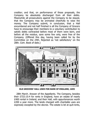 creditor; and that, on performance of these proposals, the
Company be absolutely discharged from all their debts.
Meanwhile all prosecutions against the Company to be stayed,
that the Company may be animated cheerfully to raise the
money. The Company submit, in conclusion, that a Hall
encumbered and not half finished is all the Company of Grocers
have to encourage their members to a voluntary contribution to
satisfy debts contracted before most of them were born, and
before all the residue, save some few only, were free of the
Company. (Offered this day, having been called for by the
Committee on the 24th. Rejected as ‘not satisfactory’ on the
28th. Com. Book of date.)
OLD GROCERS’ HALL USED FOR BANK OF ENGLAND, 1695
28th March. Answer of the Appellants. The Company, besides
their £722:15:4 for rents in England, have an estate of nearly
£400 rental in Ireland, and their Hall, with appurtenances worth
£200 a year more. The lands charged with charitable uses are
expressly excepted by the decree. The estate is let at quit-rents,
 
