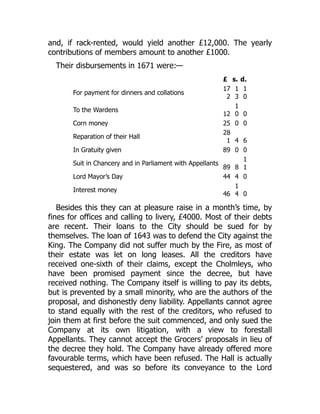 and, if rack-rented, would yield another £12,000. The yearly
contributions of members amount to another £1000.
Their disbursements in 1671 were:—
£ s. d.
For payment for dinners and collations
17
2
1
3
1
0
To the Wardens
12
1
0 0
Corn money 25 0 0
Reparation of their Hall
28
1 4 6
In Gratuity given 89 0 0
Suit in Chancery and in Parliament with Appellants
89 8
1
1
Lord Mayor’s Day 44 4 0
Interest money
46
1
4 0
Besides this they can at pleasure raise in a month’s time, by
fines for offices and calling to livery, £4000. Most of their debts
are recent. Their loans to the City should be sued for by
themselves. The loan of 1643 was to defend the City against the
King. The Company did not suffer much by the Fire, as most of
their estate was let on long leases. All the creditors have
received one-sixth of their claims, except the Cholmleys, who
have been promised payment since the decree, but have
received nothing. The Company itself is willing to pay its debts,
but is prevented by a small minority, who are the authors of the
proposal, and dishonestly deny liability. Appellants cannot agree
to stand equally with the rest of the creditors, who refused to
join them at first before the suit commenced, and only sued the
Company at its own litigation, with a view to forestall
Appellants. They cannot accept the Grocers’ proposals in lieu of
the decree they hold. The Company have already offered more
favourable terms, which have been refused. The Hall is actually
sequestered, and was so before its conveyance to the Lord
 
