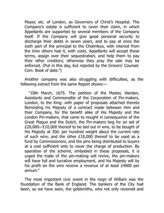 Mayor, etc. of London, as Governors of Christ’s Hospital. The
Company’s estate is sufficient to cover their claim, in which
Appellants are supported by several members of the Company
itself. If the Company will give good personal security to
discharge their debts in seven years, and to pay at once the
sixth part of the principal to the Cholmleys, with interest from
the time others had it, with costs, Appellants will accept these
terms, assign over their sequestration, and help them to pay
their other creditors; otherwise they pray the sale may be
enforced. (Put in this day, but rejected by the Grocers’ Counsel.
Com. Book of date.”)
Another company was also struggling with difficulties, as the
following extract from the same Report shows:—
“10th March, 1675. The petition of the Master, Warden,
Assistants and Commonaltie of the Corporation of Pin-makers,
London, to the King; with paper of proposals attached thereto
Reminding his Majesty of a contract made between Him and
their Company, for the benefit alike of His Majesty and the
London Pin-makers, that came to nought in consequence of the
Great Plague and the Dutch, the Pin-makers beg for an aid of
£20,000—£10,000 thereof to be laid out in wire, to be bought of
His Majesty at 30d. per hundred weight about the current rate
of such wire; and the other £10,000 thereof to be used as a
fund by Commissioners, and the pins being distributed to buyers
at a cost sufficient only to cover the charge of production. By
operation of the scheme, embodied in these proposals, it is
urged the trade of the pin-making will revive, the pin-makers
will have full and lucrative employment, and his Majesty will by
his profit on the wire receive a revenue of at least £4000 per
annum.”
The most important civic event in the reign of William was the
foundation of the Bank of England. The bankers of the City had
been, as we have seen, the goldsmiths, who not only received and
 