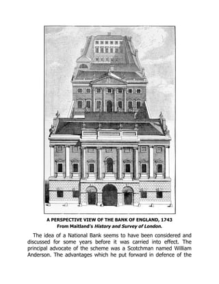 A PERSPECTIVE VIEW OF THE BANK OF ENGLAND, 1743
From Maitland’s History and Survey of London.
The idea of a National Bank seems to have been considered and
discussed for some years before it was carried into effect. The
principal advocate of the scheme was a Scotchman named William
Anderson. The advantages which he put forward in defence of the
 