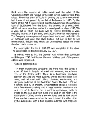 Bank were the support of public credit and the relief of the
Government from the ruinous terms upon which supplies were then
raised. There was great difficulty in getting the scheme considered,
but it was at last passed by an Act of Parliament in 1693. By the
terms of this Act it was provided that the Government should take a
loan of £1,200,000 from the Bank, this amount to be subscribed;
additional taxes were imposed which would produce about £140,000
a year, out of which the Bank was to receive £100,000 a year,
including interest at 8 per cent, and £4000 a year for management.
The Company was empowered to purchase lands, and to deal in bills
of exchange and gold and silver bullion, but not to buy or sell
merchandise, though they might sell unredeemed goods on which
they had made advances.
The subscription for the £1,200,000 was completed in ten days.
The Bank began its business on July 27, 1694.
Its offices were at first the Grocers’ Hall, where they continued
until the year 1743. In this year the new building, part of the present
edifice, was completed.
Maitland describes it as
“A most magnificent structure; the front next the street is
about 80 feet in length, adorned with columns, entablature,
etc., of the Ionick order. There is a handsome courtyard
between this and the main building, which, like the other, is of
stone, and adorned with pillars, pilasters, entablature, and
triangular pediment of the Corinthian Order. The hall is 79 feet
in length, and 40 in breadth, is wainscotted about 8 feet high,
has a fine fretwork ceiling, and a large Venetian window at the
west end of it. Beyond this is another quadrangle, with an
arcade on the east and west sides of it: and on the north is the
Accomptant’s Office, which is 60 feet long, and 28 feet broad.
There are handsome apartments over this and the other sides
of the quadrangle, with a fine staircase adorned with fretwork;
 