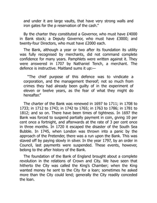 and under it are large vaults, that have very strong walls and
iron gates for the p reservation of the cash.”
By the charter they constituted a Governor, who must have £4000
in Bank stock; a Deputy Governor, who must have £3000; and
twenty-four Directors, who must have £2000 each.
The Bank, although a year or two after its foundation its utility
was fully recognised by merchants, did not command complete
confidence for many years. Pamphlets were written against it. They
were answered in 1707 by Nathaniel Tench, a merchant. The
defence is instructive. Maitland sums it up:—
“The chief purpose of this defence was to vindicate a
corporation, and the management thereof; not so much from
crimes they had already been guilty of in the experiment of
eleven or twelve years, as the fear of what they might do
hereafter.”
The charter of the Bank was renewed in 1697 to 1711; in 1708 to
1733; in 1712 to 1743; in 1742 to 1765; in 1763 to 1786; in 1781 to
1812; and so on. There have been times of tightness. In 1697 the
Bank was forced to suspend partially payment in coin, giving 10 per
cent once a fortnight, and afterwards at the rate of 3 per cent once
in three months. In 1720 it escaped the disaster of the South Sea
Bubble. In 1745, when London was thrown into a panic by the
approach of the Pretender, there was a run upon the Bank. This was
staved off by paying slowly in silver. In the year 1797, by an order in
Council, last payments were suspended. These events, however,
belong to the after history of the Bank.
The foundation of the Bank of England brought about a complete
revolution in the relations of Crown and City. We have seen that
hitherto the City was called the King’s Chamber; when the King
wanted money he sent to the City for a loan; sometimes he asked
more than the City could lend; generally the City readily conceded
the loan.
 