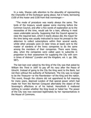 In a note, Sharpe calls attention to the absurdity of representing
the Chancellor of the Exchequer going about, hat in hand, borrowing
£100 of this hosier and £100 from that ironmonger:—
“The mode of procedure was nearly always the same. The
lords of the treasury would appear some morning before the
Common Council, and after a few words of explanation as to the
necessities of the time, would ask for a loan, offering in most
cases undeniable security. Supposing that the Council agreed to
raise the required loan, which it nearly always did, the mayor for
the time being was usually instructed to issue his precept to the
aldermen to collect subscriptions within their several wards,
whilst other precepts were (in later times at least) sent to the
master of wardens of the livery companies to do the same
among the members of their companies. There were times,
also, when the companies were called upon to subscribe in
proportion to their assessment for supplying the City with corn
in times of distress” (London and the Kingdom, vol. ii. pp. 586,
587).
The last loan ever asked by the King of the City was that asked by
William the Third in 1697 to pay off his navy after the Peace of
Utrecht. Instead of going to the City the King went to the Bank, but
not then without the authority of Parliament. The City was no longer
to be the Treasurer—or the Pawnbroker—of the King and the nation.
This event, though the citizens did not apprehend its full meaning
for many years, deprived London of that special power which had
made her from the Norman Conquest alternately the object of the
Sovereign’s affections or of his hatred. Henceforth it mattered
nothing to London whether the King loved or hated her. The power
of the City was now exercised legitimately by her representatives in
the House of Commons.
 