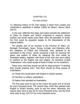 CHAPTER VII
THE IRISH ESTATES
The following history of the Irish estates is taken from London and
Londonderry, published in Belfast (1890) by Messrs. Marcus Ward
and Co.
In the year 1608 the first steps were taken towards the settlement
of Ulster by English and Scotch emigrants—a measure whose
wisdom was shown eighty years later, when the grandson of James
the First owed his expulsion largely to the descendants of the
original settlers.
The greater part of six counties in the Province of Ulster, viz.
Donegal, Fermanagh, Cavan, Tyrone, Armagh, and Coleraine, after
the rebellions of O’Neill and O’Donnell, were declared to be
escheated to the Crown. James conceived a plan for securing the
peace and welfare of Ulster by replacing the Irish rebels by
Protestant settlers, together with those of the Irish who were willing
to conform to the English rule and religion. He therefore invited
“undertakers” who would accept of lands in Ulster on his conditions.
These were, that they should not ask for large portions “in tending
their private property only;” that there should be three classes of
undertakers:
(1) Those who would plant with English or Scotch tenants.
(2) Servitors or military undertakers.
(3) Native Irish admitted as freeholders.
The first class were to pay to the Crown the great rent of £5:6:8
for every thousand acres. The second class, when they planted with
English or Scotch tenants, were to pay the same; otherwise, the
second class were to pay £8 for every thousand acres; and the third
class were to pay £10:13:4 for every thousand acres.
 