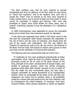 The third condition was, that all were required to provide
strongholds and arms for defence, to let their lands on easy terms,
to “avoid Irish exactions,” and to be resident; they were not to
accept the “mere” Irish as tenants at all; they were required to
create market towns, and to found at least one free school in every
county for education in religion and learning. They were also
privileged to import from Great Britain for three years, free of
custom, everything requisite to put the plantation on a satisfactory
footing.
In 1609 Commissioners were appointed to survey the escheated
lands and to divide them into convenient parcels for allocation.
In the same year proposals were made in the King’s name to the
City that the Corporation itself should undertake the restoration of
the city of Derry and the town of Coleraine, and should plant the
rest of the county with undertakers. The City was offered the
Customs for twenty-one years at 6s. 8d. per annum, the fisheries of
the Bann and the Foyle, free license to export wares grown on their
own land, and the admiralty of Tyrconnel and Coleraine.
The following were the inducements held out to the City:—
“If multitudes of men were employed proportionally to these
commodities which might be there by industry attained, many
thousands would be set on work to the great service of the
King, strength of his realm, advancement of several trades, and
benefit of particular persons, whom the infinite increasing
greatness (that often doth minister occasion of ruin to itself) of
this city might not only conveniently spare, but also reap a
singular commodity by easing themselves of an insupportable
burthen which so surcharged all the parts of the city that one
tradesman can scarce live by another, which in all probability
would be a means also and preserve the city from infection; and
by consequence the whole kingdom, of necessity, must have
recourse thither, which persons pestered or closed up together
 
