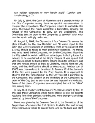 can neither otherwise or very hardly avoid” (London and
Londonderry, p. 7).
On July 1, 1609, the Court of Aldermen sent a precept to each of
the City Companies asking them to appoint representatives to
consider the propositions. The Companies refused to undertake this
work. Thereupon the Mayor appointed a Committee, ignoring the
refusal of the Companies, to carry out the undertaking. This
Committee sent an order to the Companies to ascertain what each
member would willingly undertake.
On August 1, 1609, the City sent out four “viewers” to survey the
place intended for the new Plantation and “to make report to this
City.” The viewers returned in December, when it was resolved that
£15,000 should be raised to meet preliminary expenses. The money
was to be raised in the Companies, not by the Companies. Meantime
the City asked for certain additional advantages, including forces for
defence to be maintained at the King’s charges. It was agreed that
200 houses should be built at Derry, leaving room for 300 more, and
that 100 houses should be built at Coleraine, leaving room for 200
more, and that fortifications should be constructed. Another sum of
£5000 was then ordered to be raised. In January 1610 the demands
of the City were granted by the Privy Council. It is important to
observe that the “undertaking” by the City was not a purchase by
the Companies, but taxation of the members of the Companies by
order of the City, just as any other tax was imposed and collected.
Some of the poorer Companies were exempted, but not the “abler”
men among them.
In July 1611 another contribution of £20,000 was raised by tax. In
this case those Companies which might choose to lose the benefits
resulting from their previous contributions were exempt—a privilege
accepted by two of the Companies.
Power was given by the Common Council to the Committee of the
Corporation, afterwards the Irish Society, to divide the land among
those Companies willing to accept them, and so “to build and plant
 