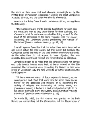the same at their own cost and charges, accordingly as by the
Printed Book of Plantation is required.” Eight of the great Companies
accepted at once, and the other four shortly afterwards.
Meantime the Privy Council made certain conditions, among them
the following:—
“The Londoners are first to provide habitations for such poor
and necessary men as they draw thither for their business, and
afterwards to let for such rents as shall be fitting as well for the
good of the Plantation as for some valuable rent (the charges
considered), the Londoners always performing the Articles of
Plantation” (London and Londonderry, pp. 12, 13).
It would appear from this that the subscribers were intended to
get rent in return for their outlay, but they never did, because the
Companies added the rents of the land to their own corporate funds.
As the subscribers do not appear to have objected, this was
probably done openly and without any remonstrance or objection.
Complaints began to be made that the conditions were not carried
out; only twenty houses were built at Derry instead of the 200
promised; the Londoners were converting the timber to their own
profit. In December 1612 the King wrote to Sir Arthur Chichester, the
Lord Deputy:—
“‘If there were no reason of State to press it forward, yet we
would pursue and effect that work with the same earnestness,
merely for the goodness and morality of it, esteeming the
settling of religion, the introducing of civility, order, and
government among a barbarous and unsubjected people to be
the acts of piety and glory, and worthy also a Christian Prince to
endeavour’” (London and Londonderry, p. 13).
On March 29, 1613, the first charter was granted to the Irish
Society as representing not the Companies, but the Corporation of
 
