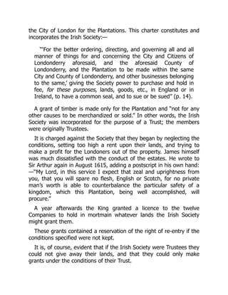 the City of London for the Plantations. This charter constitutes and
incorporates the Irish Society:—
“‘For the better ordering, directing, and governing all and all
manner of things for and concerning the City and Citizens of
Londonderry aforesaid, and the aforesaid County of
Londonderry, and the Plantation to be made within the same
City and County of Londonderry, and other businesses belonging
to the same,’ giving the Society power to purchase and hold in
fee, for these purposes, lands, goods, etc., in England or in
Ireland, to have a common seal, and to sue or be sued” (p. 14).
A grant of timber is made only for the Plantation and “not for any
other causes to be merchandized or sold.” In other words, the Irish
Society was incorporated for the purpose of a Trust; the members
were originally Trustees.
It is charged against the Society that they began by neglecting the
conditions, setting too high a rent upon their lands, and trying to
make a profit for the Londoners out of the property. James himself
was much dissatisfied with the conduct of the estates. He wrote to
Sir Arthur again in August 1615, adding a postscript in his own hand:
—“My Lord, in this service I expect that zeal and uprightness from
you, that you will spare no flesh, English or Scotch, for no private
man’s worth is able to counterbalance the particular safety of a
kingdom, which this Plantation, being well accomplished, will
procure.”
A year afterwards the King granted a licence to the twelve
Companies to hold in mortmain whatever lands the Irish Society
might grant them.
These grants contained a reservation of the right of re-entry if the
conditions specified were not kept.
It is, of course, evident that if the Irish Society were Trustees they
could not give away their lands, and that they could only make
grants under the conditions of their Trust.
 
