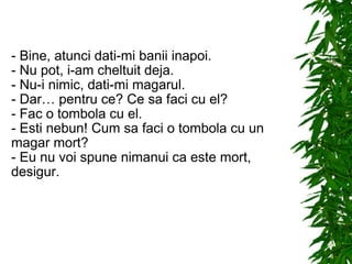 - Bine, atunci dati-mi banii inapoi. - Nu pot, i-am cheltuit deja. - Nu-i nimic, dati-mi magarul. - Dar… pentru ce? Ce sa faci cu el? - Fac o tombola cu el. - Esti nebun! Cum sa faci o tombola cu un magar mort? - Eu nu voi spune nimanui ca este mort, desigur. 