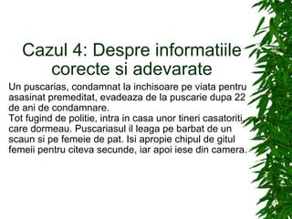 Cazul 4: Despre informatiile corecte si adevarate Un puscarias, condamnat la inchisoare pe viata pentru asasinat premeditat, evadeaza de la puscarie dupa 22 de ani de condamnare. Tot fugind de politie, intra in casa unor tineri casatoriti, care dormeau. Puscariasul il leaga pe barbat de un scaun si pe femeie de pat. Isi apropie chipul de gitul femeii pentru citeva secunde, iar apoi iese din camera. 