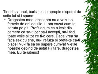 Tirind scaunul, barbatul se apropie disperat de sotia lui si-i spune: Dragostea mea, acest om nu a vazut o femeie de ani de zile. L-am vazut cum te saruta pe git. Profit acum ca a iesit din camera ca sa-ti cer sa-l accepti, sa-i faci toate voile si tot ce ti-o cere. Daca vrea sa faca sex cu tine, nu-l refuza si prefa-te ca-ti place! Nu-l fa sa se supere cumva! Vietile noastre depind de asta! Fii tare, dragostea mea. Eu te iubesc! 