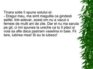 Tinara sotie îi spune sotului ei: - Dragul meu, ma simt magulita ca gindesti astfel. Intr-adevar, acest om nu a vazut o femeie de multi ani de zile. Dar el nu ma saruta pe git, ci imi spunea la ureche ca tu îi placi si voia sa afle daca pastram vaselina in baie. Fii tare, iubirea mea! Si eu te iubesc! 