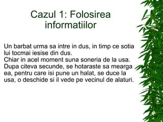 Cazul 1: Folosirea informatiilor Un barbat urma sa intre in dus, in timp ce sotia lui tocmai iesise din dus. Chiar in acel moment suna soneria de la usa. Dupa citeva secunde, se hotaraste sa mearga ea, pentru care isi pune un halat, se duce la usa, o deschide si il vede pe vecinul de alaturi. 