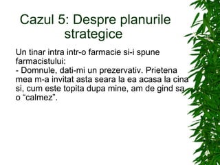 Cazul 5: Despre planurile strategice  Un tinar intra intr-o farmacie si-i spune farmacistului: - Domnule, dati-mi un prezervativ. Prietena mea m-a invitat asta seara la ea acasa la cina si, cum este topita dupa mine, am de gind sa o “calmez”. 