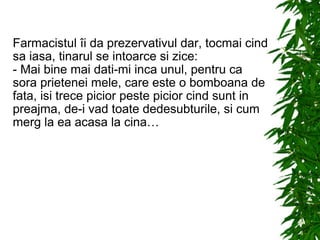 Farmacistul îi da prezervativul dar, tocmai cind sa iasa, tinarul se intoarce si zice: - Mai bine mai dati-mi inca unul, pentru ca sora prietenei mele, care este o bomboana de fata, isi trece picior peste picior cind sunt in preajma, de-i vad toate dedesubturile, si cum merg la ea acasa la cina… 
