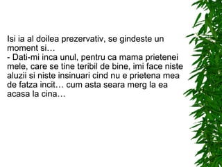 Isi ia al doilea prezervativ, se gindeste un moment si… - Dati-mi inca unul, pentru ca mama prietenei mele, care se tine teribil de bine, imi face niste aluzii si niste insinuari cind nu e prietena mea de fatza incit… cum asta seara merg la ea acasa la cina… 