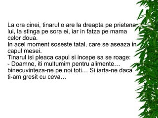 La ora cinei, tinarul o are la dreapta pe prietena lui, la stinga pe sora ei, iar in fatza pe mama celor doua. In acel moment soseste tatal, care se aseaza in capul mesei. Tinarul isi pleaca capul si incepe sa se roage: - Doamne, iti multumim pentru alimente… binecuvinteza-ne pe noi toti… Si iarta-ne daca ti-am gresit cu ceva… 