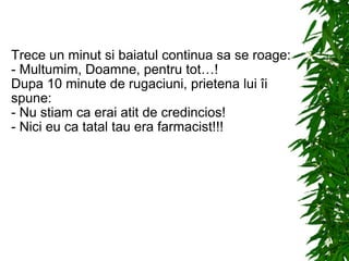 Trece un minut si baiatul continua sa se roage: - Multumim, Doamne, pentru tot…! Dupa 10 minute de rugaciuni, prietena lui îi spune: - Nu stiam ca erai atit de credincios! - Nici eu ca tatal tau era farmacist!!! 