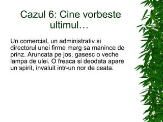 Cazul 6: Cine vorbeste ultimul…  Un comercial, un administrativ si directorul unei firme merg sa manince de prinz. Aruncata pe jos, gasesc o veche lampa de ulei. O freaca si deodata apare un spirit, invaluit intr-un nor de ceata. 