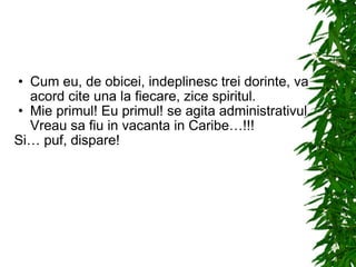 Cum eu, de obicei, indeplinesc trei dorinte, va acord cite una la fiecare, zice spiritul. Mie primul! Eu primul! se agita administrativul. Vreau sa fiu in vacanta in Caribe…!!! Si… puf, dispare! 