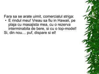 Fara sa se arate uimit, comercialul striga: E rindul meu! Vreau sa fiu in Hawaii, pe plaja cu masajista mea, cu o rezerva interminabila de bere, si cu o top-model! Si, din nou… puf, dispare si el! 