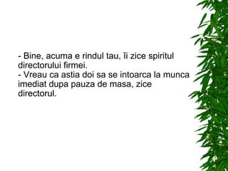 - Bine, acuma e rindul tau, îi zice spiritul directorului firmei. - Vreau ca astia doi sa se intoarca la munca imediat dupa pauza de masa, zice directorul. 