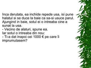 Inca derutata, ea inchide repede usa, isi pune halatul si se duce la baie ca sa-si usuce parul. Ajungind in baie, sotul ei o intreaba cine a sunat la usa. - Vecino de alaturi, spune ea. Iar sotul o intreaba din nou: - Ti-a dat inapoi cei 1000 € pe care îi imprumutasem? 