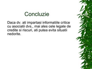 Concluzie Daca dv. ati impartasi informatiile critice cu asociatii dvs., mai ales cele legate de credite si riscuri, ati putea evita situatii nedorite. 