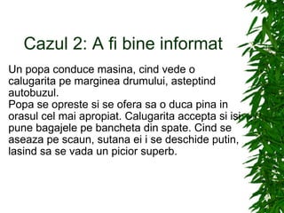 Cazul 2: A fi bine informat Un popa conduce masina, cind vede o calugarita pe marginea drumului, asteptind autobuzul. Popa se opreste si se ofera sa o duca pina in orasul cel mai apropiat. Calugarita accepta si isi pune bagajele pe bancheta din spate. Cind se aseaza pe scaun, sutana ei i se deschide putin, lasind sa se vada un picior superb. 