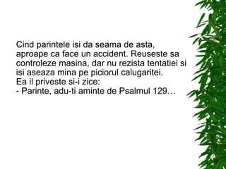 Cind parintele isi da seama de asta, aproape ca face un accident. Reuseste sa controleze masina, dar nu rezista tentatiei si isi aseaza mina pe piciorul calugaritei. Ea il priveste si-i zice: - Parinte, adu-ti aminte de Psalmul 129… 