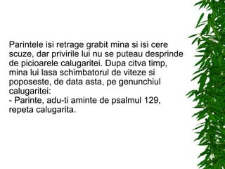 Parintele isi retrage grabit mina si isi cere scuze, dar privirile lui nu se puteau desprinde de picioarele calugaritei. Dupa citva timp, mina lui lasa schimbatorul de viteze si poposeste, de data asta, pe genunchiul calugaritei: - Parinte, adu-ti aminte de psalmul 129, repeta calugarita. 