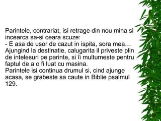 Parintele, contrariat, isi retrage din nou mina si incearca sa-si ceara scuze: - E asa de usor de cazut in ispita, sora mea… Ajungind la destinatie, calugarita il priveste plin de intelesuri pe parinte, si îi multumeste pentru faptul de a o fi luat cu masina. Parintele isi continua drumul si, cind ajunge acasa, se grabeste sa caute in Biblie psalmul 129. 
