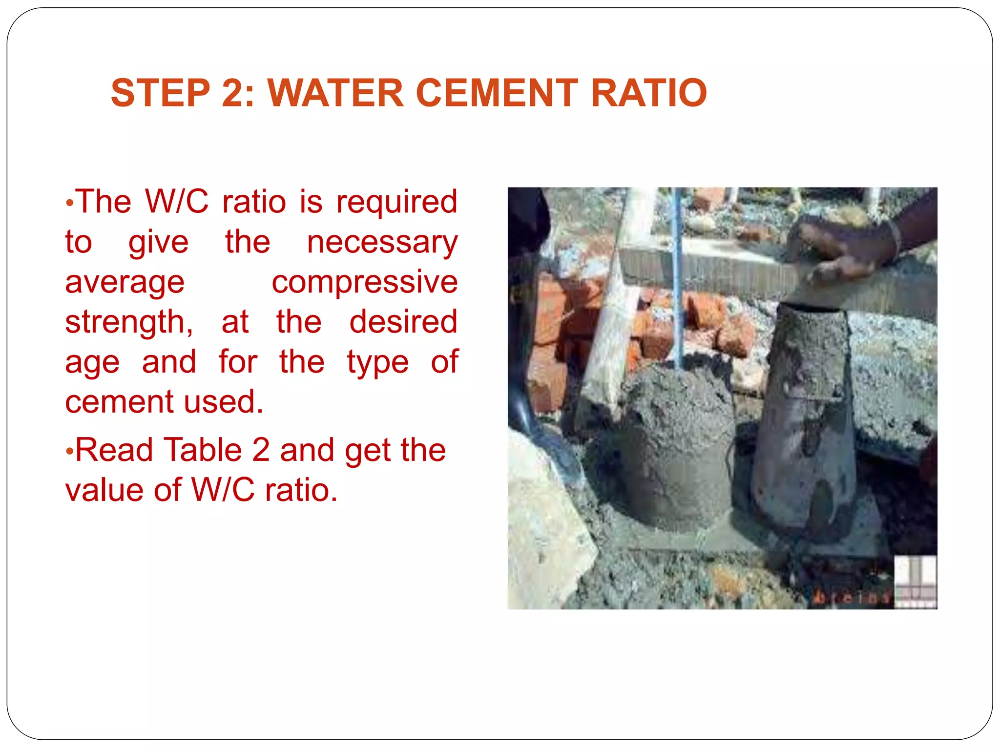 PRESENTED BY
Ramya 14MST1019 Namratha 14MST1043 Vaishnavi
14MST1046
STEP 2: WATER CEMENT RATIO
•The W/C ratio is required
to give the necessary
average compressive
strength, at the desired
age and for the type of
cement used.
•Read Table 2 and get the
value of W/C ratio.
 